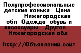 Полупрофессиональные детские коньки › Цена ­ 1 500 - Нижегородская обл. Одежда, обувь и аксессуары » Другое   . Нижегородская обл.